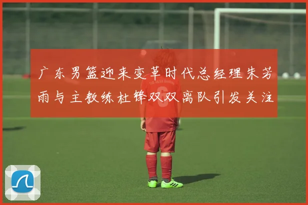 广东男篮迎来变革时代总经理朱芳雨与主教练杜锋双双离队引发关注